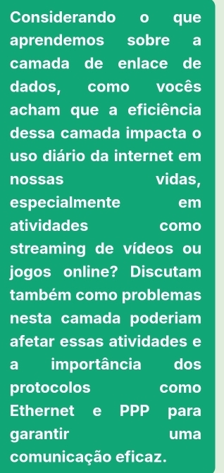 Considerando a que 
aprendemos sobre a 
camada de enlace de 
dados, como vocês 
acham que a eficiência 
dessa camada impacta o 
uso diário da internet em 
nossas vidas, 
especialmente em 
atividades como 
streaming de vídeos ou 
jogos online? Discutam 
também como problemas 
nesta camada poderiam 
afetar essas atividades e 
a importância dos 
protocolos como 
Ethernet e PPP para 
garantir uma 
comunicação eficaz.