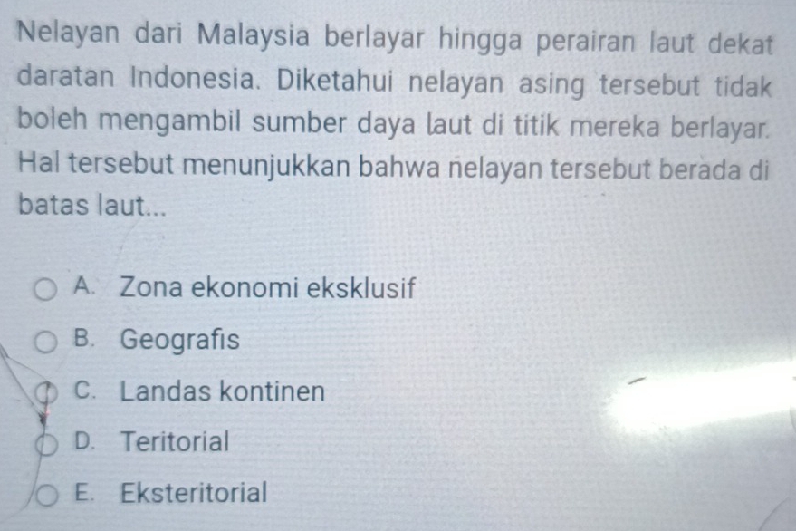 Nelayan dari Malaysia berlayar hingga perairan laut dekat
daratan Indonesia. Diketahui nelayan asing tersebut tidak
boleh mengambil sumber daya laut di titik mereka berlayar.
Hal tersebut menunjukkan bahwa nelayan tersebut berada di
batas laut...
A. Zona ekonomi eksklusif
B. Geografis
C. Landas kontinen
D. Teritorial
E. Eksteritorial