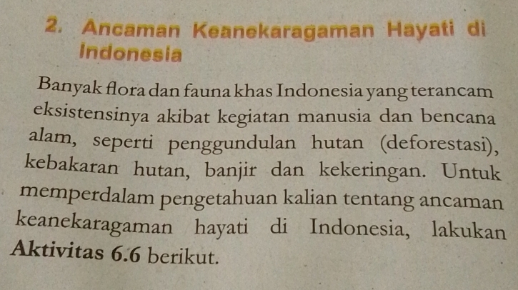 Ancaman Keanekaragaman Hayati di 
Indonesia 
Banyak flora dan fauna khas Indonesia yang terancam 
eksistensinya akibat kegiatan manusia dan bencana 
alam, seperti penggundulan hutan (deforestasi), 
kebakaran hutan, banjir dan kekeringan. Untuk 
memperdalam pengetahuan kalian tentang ancaman 
keanekaragaman hayati di Indonesia, lakukan 
Aktivitas 6.6 berikut.