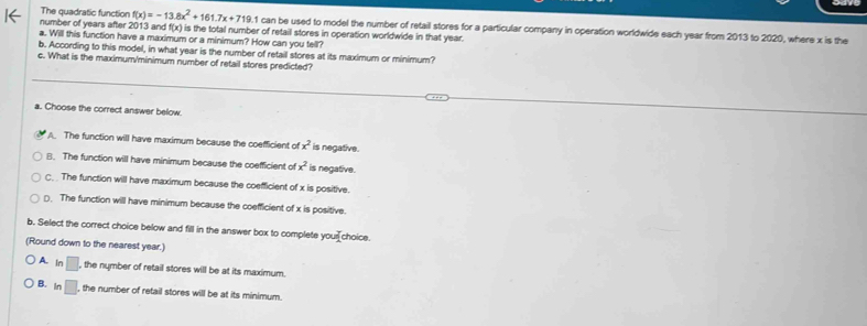 The quadratic function f(x)=-13.8x^2+161.7x+719. is the total number of retail stores in operation worldwide in that year.
number of years after 2013 an f(x).1 can be used to model the number of retail stores for a particular company in operation worldwide each year from 2013 to 2020, where x is the
a. Will this function have a maximum or a minimum? How can you tell?
b. According to this model, in what year is the number of retail stores at its maximum or minimum?
c. What is the maximum/minimum number of retail stores predicted?
a. Choose the correct answer below
A. The function will have maximum because the coefficient of x^2 is negative.
B. The function will have minimum because the coefficient of x^2 is negative.
C. . The function will have maximum because the coefficient of x is positive.
⊥. The function will have minimum because the coefficient of x is positive.
b. Select the correct choice below and fill in the answer box to complete your choice.
(Round down to the nearest year.)
A. In□. , the number of retail stores will be at its maximum.
B. ln □. , the number of retail stores will be at its minimum.