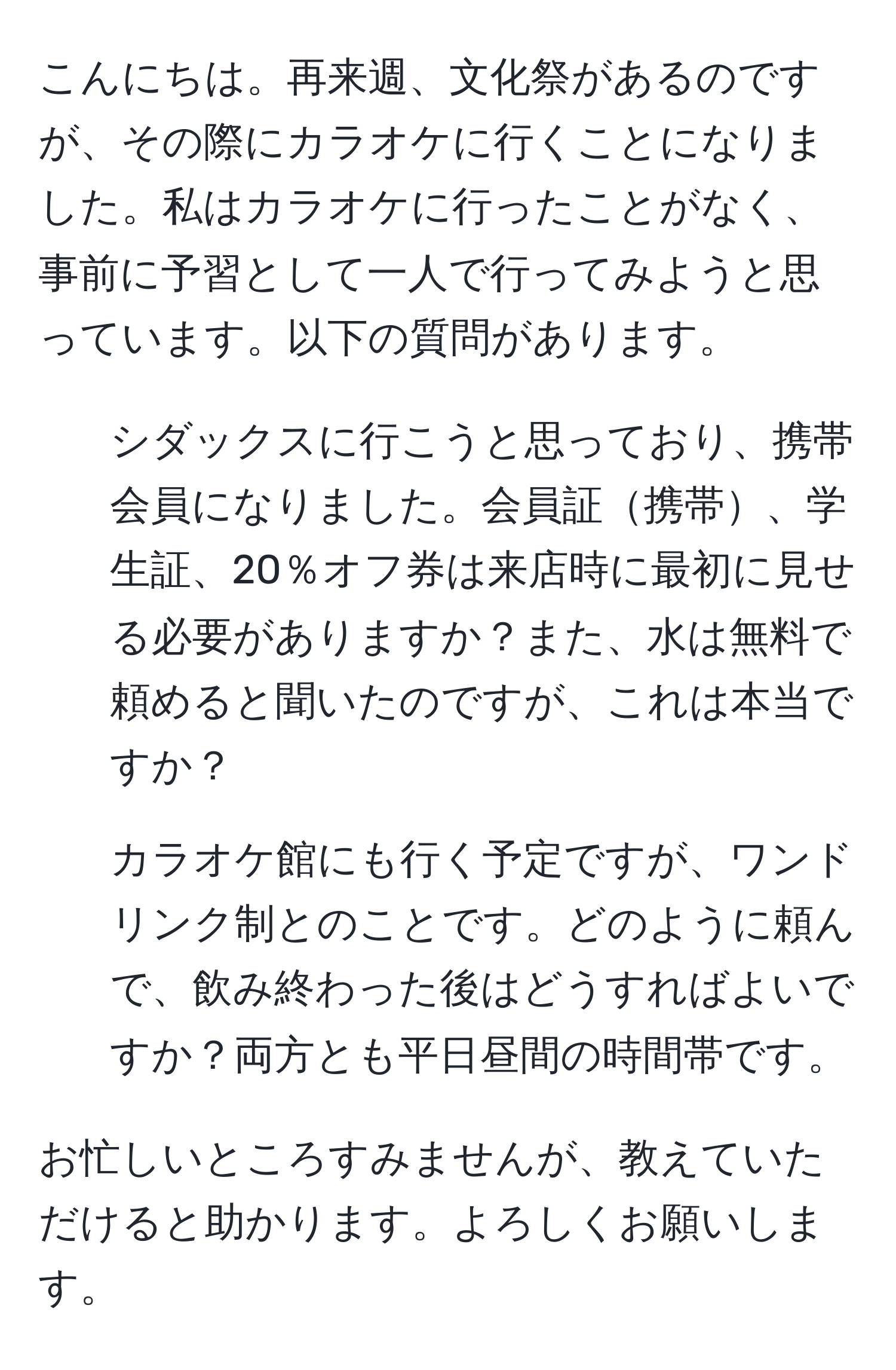 こんにちは。再来週、文化祭があるのですが、その際にカラオケに行くことになりました。私はカラオケに行ったことがなく、事前に予習として一人で行ってみようと思っています。以下の質問があります。 

1. シダックスに行こうと思っており、携帯会員になりました。会員証携帯、学生証、20％オフ券は来店時に最初に見せる必要がありますか？また、水は無料で頼めると聞いたのですが、これは本当ですか？ 

2. カラオケ館にも行く予定ですが、ワンドリンク制とのことです。どのように頼んで、飲み終わった後はどうすればよいですか？両方とも平日昼間の時間帯です。

お忙しいところすみませんが、教えていただけると助かります。よろしくお願いします。