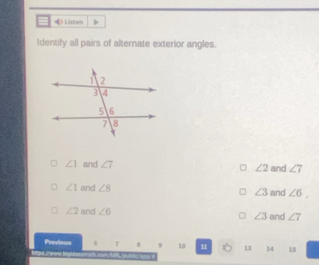 》 Listen
Identify all pairs of alternate exterior angles.
∠ 1 and ∠ 7 ∠ 2 and ∠ 7
∠ 1 and ∠ 8 ∠ 3 and ∠ 6
∠ 2 and ∠ 6 ∠ 3 and ∠ 7
Previous 6 7 8 。 10 11 13 14 15
https Lherers
s b lc r a n