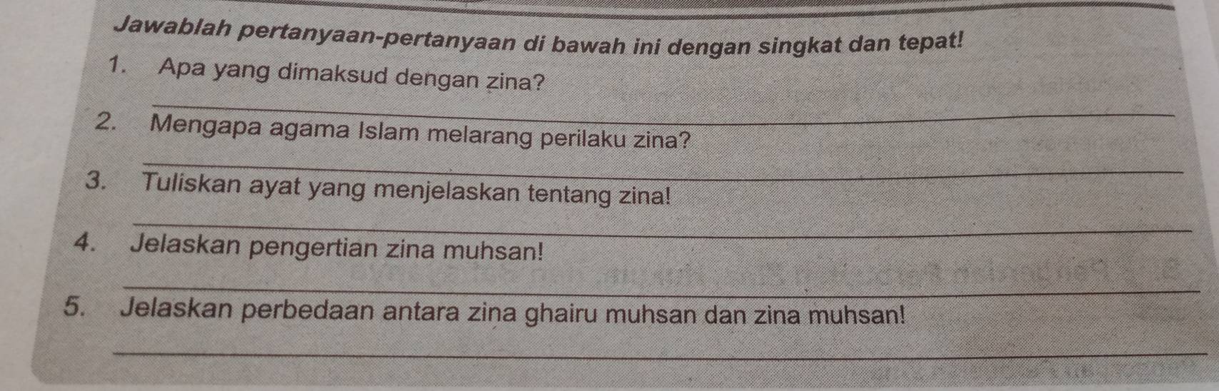 Jawablah pertanyaan-pertanyaan di bawah ini dengan singkat dan tepat! 
_ 
1. Apa yang dimaksud dengan zina? 
_ 
2. Mengapa agama Islam melarang perilaku zina? 
3. Tuliskan ayat yang menjelaskan tentang zina! 
_ 
4. Jelaskan pengertian zina muhsan! 
_ 
5. Jelaskan perbedaan antara zina ghairu muhsan dan zina muhsan! 
_