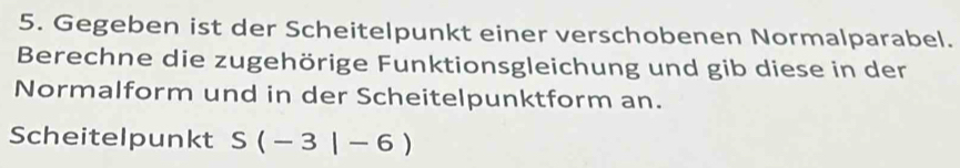 Gegeben ist der Scheitelpunkt einer verschobenen Normalparabel. 
Berechne die zugehörige Funktionsgleichung und gib diese in der 
Normalform und in der Scheitelpunktform an. 
Scheitelpunkt S(-3|-6)