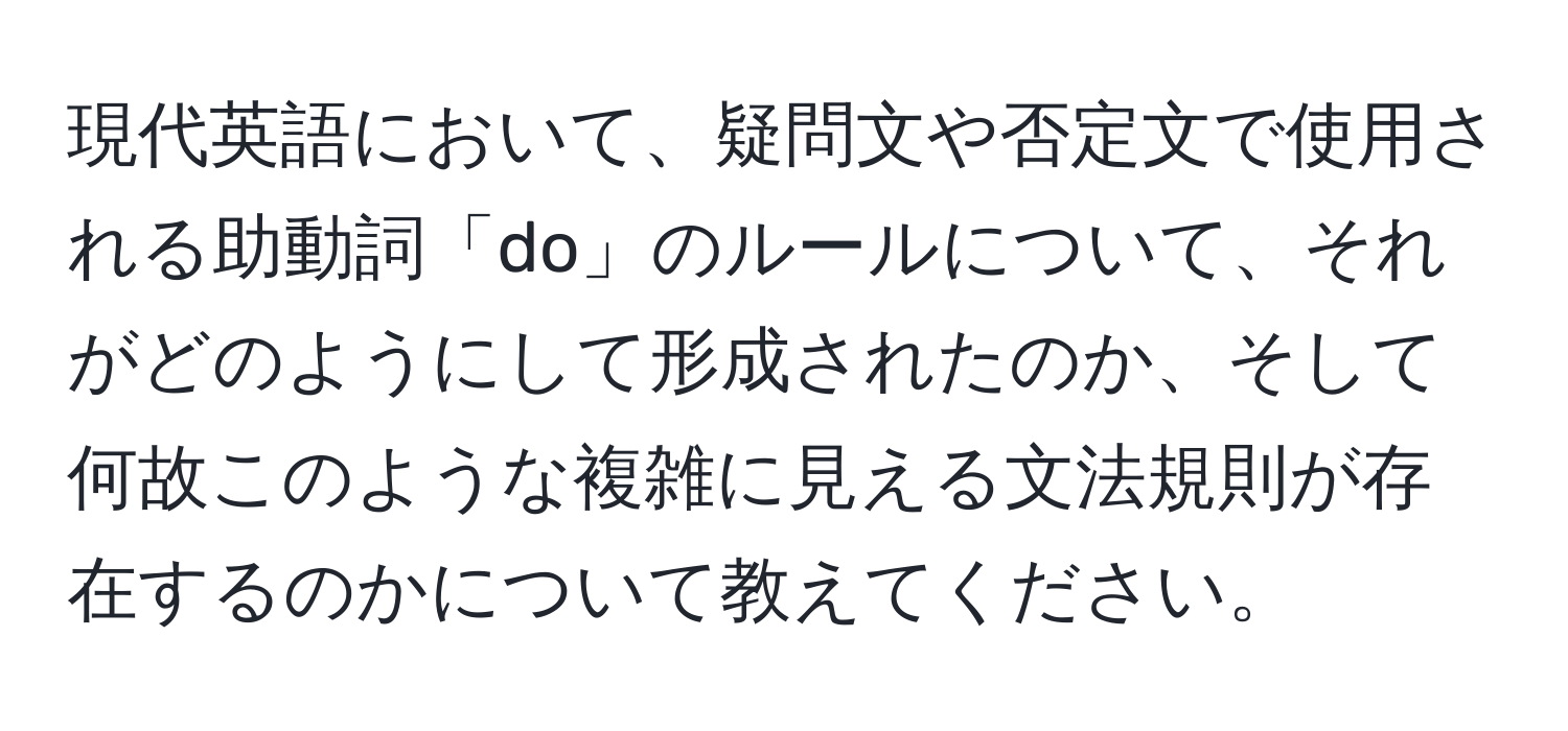 現代英語において、疑問文や否定文で使用される助動詞「do」のルールについて、それがどのようにして形成されたのか、そして何故このような複雑に見える文法規則が存在するのかについて教えてください。