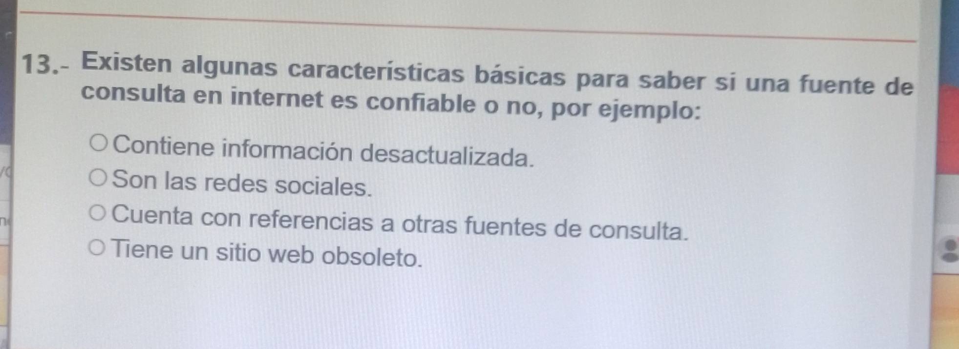 13.- Existen algunas características básicas para saber si una fuente de
consulta en internet es confiable o no, por ejemplo:
Contiene información desactualizada.
t
Son las redes sociales.
Cuenta con referencias a otras fuentes de consulta.
Tiene un sitio web obsoleto.