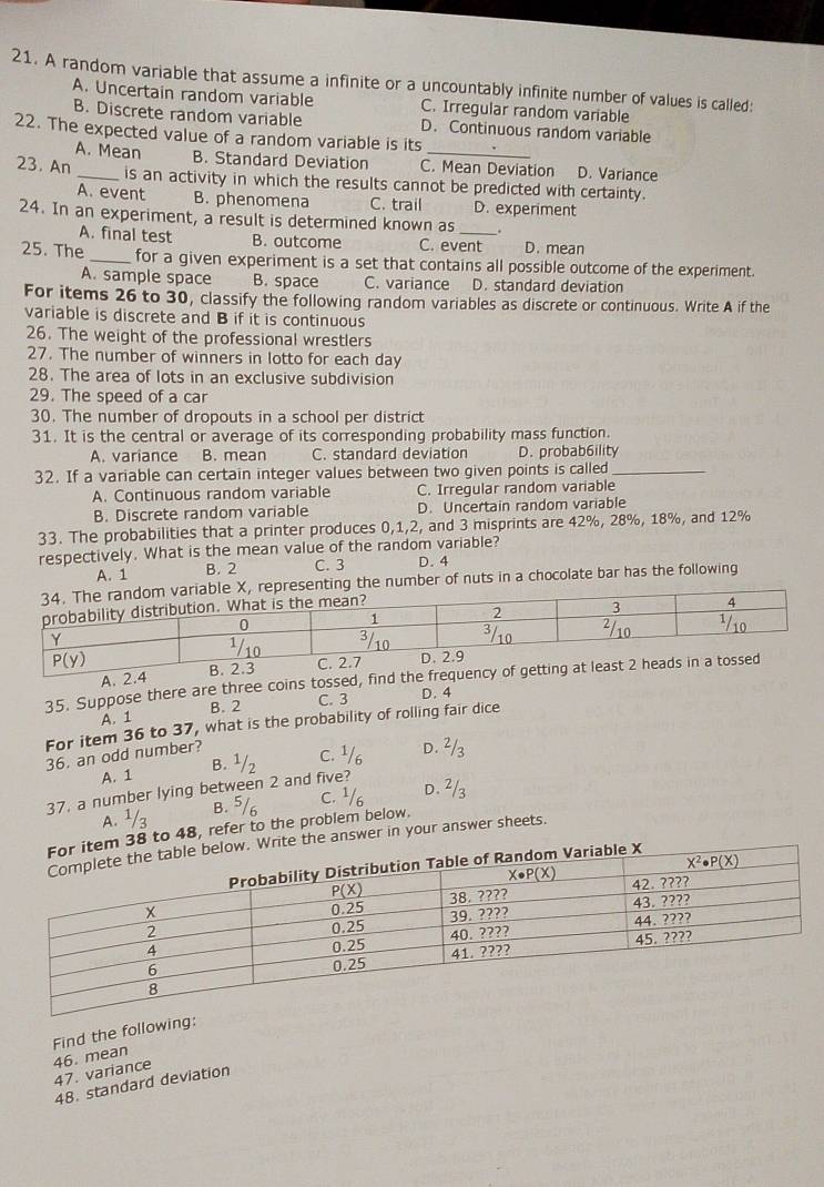 A random variable that assume a infinite or a uncountably infinite number of values is called:
A. Uncertain random variable C. Irregular random variable
B. Discrete random variable
22. The expected value of a random variable is its D. Continuous random variable
A. Mean B. Standard Deviation C. Mean Deviation D. Variance
23. An _is an activity in which the results cannot be predicted with certainty.
A. event B. phenomena C. trail D. experiment
24. In an experiment, a result is determined known as_
A. final test B. outcome C. event D. mean
25. The _for a given experiment is a set that contains all possible outcome of the experiment.
A. sample space B. space C. variance D. standard deviation
For items 26 to 30, classify the following random variables as discrete or continuous. Write A if the
variable is discrete and B if it is continuous
26. The weight of the professional wrestlers
27. The number of winners in lotto for each day
28. The area of lots in an exclusive subdivision
29. The speed of a car
30. The number of dropouts in a school per district
31. It is the central or average of its corresponding probability mass function.
A. variance B. mean C. standard deviation D. probab6ility
32. If a variable can certain integer values between two given points is called_
A. Continuous random variable C. Irregular random variable
B. Discrete random variable D. Uncertain random variable
33. The probabilities that a printer produces 0,1,2, and 3 misprints are 42%, 28%, 18%, and 12%
respectively. What is the mean value of the random variable?
A. 1 B. 2 C. 3 D. 4
e X, representing the number of nuts in a chocolate bar has the following
35. Suppose there are three coins to
A. 1 B. 2 C. 3 D. 4
For item 36 to 37, what is the probability of rolling fair dice
36, an odd number?
A. 1 B. C. 1 D.
37. a number lying between 2 and five?
C.
B.
A.
item 38 to 48, refer to the problem below.
ow. Write the answer in your answer sheets.
Find the following:
46. mean
47. variance
48. standard deviation