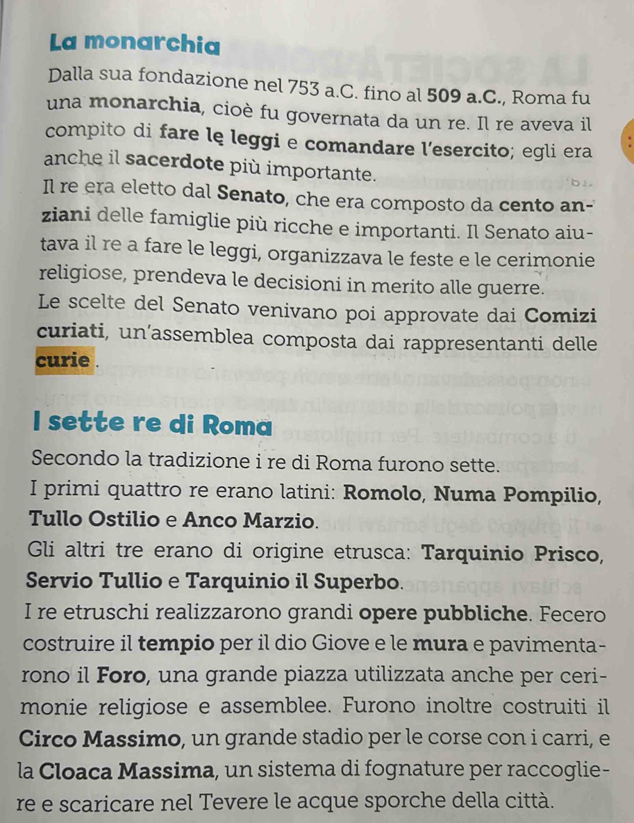 La monarchia 
Dalla sua fondazione nel 753 a.C. fino al 509 a.C., Roma fu 
una monarchia, cioè fu governata da un re. Il re aveva il 
compito di fare lę leggi e comandare l’esercito; egli era 
anche il sacerdote più importante. 
Il re era eletto dal Senato, che era composto da cento an- 
ziani delle famiglie più ricche e importanti. Il Senato aiu- 
tava il re a fare le leggi, organizzava le feste e le cerimonie 
religiose, prendeva le decisioni in merito alle guerre. 
Le scelte del Senato venivano poi approvate dai Comizi 
curiati, un’assemblea composta dai rappresentanti delle 
curie . 
I sette re di Roma 
Secondo la tradizione i re di Roma furono sette. 
I primi quattro re erano latini: Romolo, Numa Pompilio, 
Tullo Ostilio e Anco Marzio. 
Gli altri tre erano di origine etrusca: Tarquinio Prisco, 
Servio Tullio e Tarquinio il Superbo. 
I re etruschi realizzarono grandi opere pubbliche. Fecero 
costruire il tempio per il dio Giove e le mura e pavimenta- 
rono il Foro, una grande piazza utilizzata anche per ceri- 
monie religiose e assemblee. Furono inoltre costruiti il 
Circo Massimo, un grande stadio per le corse con i carri, e 
la Cloaca Massima, un sistema di fognature per raccoglie- 
re e scaricare nel Tevere le acque sporche della città.