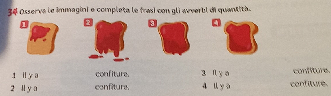 Osserva le immagini e completa le frasi con gli avverbi di quantità. 
a 
s 
1 Il y a confiture. 3 Il y a confiture. 
2 Il y a confiture. 4 Il y a confiture.