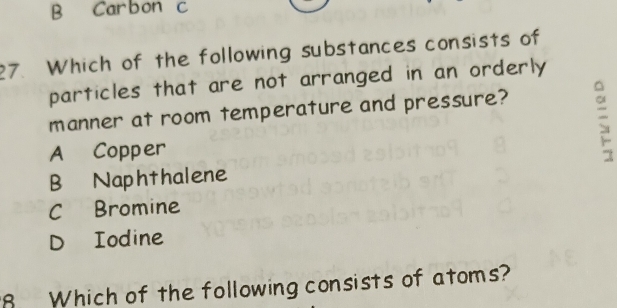 B Carbon c
27. Which of the following substances consists of
particles that are not arranged in an orderly
manner at room temperature and pressure?
A Copper
B Naphthalene
CBromine
D Iodine
8 Which of the following consists of atoms?