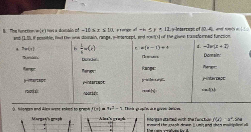 The function w(x) has a domain of -10≤ x≤ 10 , a range of -6≤ y≤ 12 , γ-intercept of (0,-4) , and roots at (-3,0)
transformed function.
9. Morgan and Alex were asked to graph f(x)=3x^2-1 Their graphs are given below.
Morgan's graph Alex's graph Morgan started with the function f(x)=x^2. She
19
,
moved the graph down 1 unit and then multiplied all
the new v-values by 3.