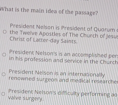 What is the main idea of the passage?
President Nelson is President of Quorum 
the Twelve Apostles of The Church of Jesu:
Christ of Latter-day Saints.
President Nelson's is an accomplished per
in his profession and service in the Church
President Nelson is an internationally
renowned surgeon and medical researche
President Nelson's difficulty performing ao
valve surgery