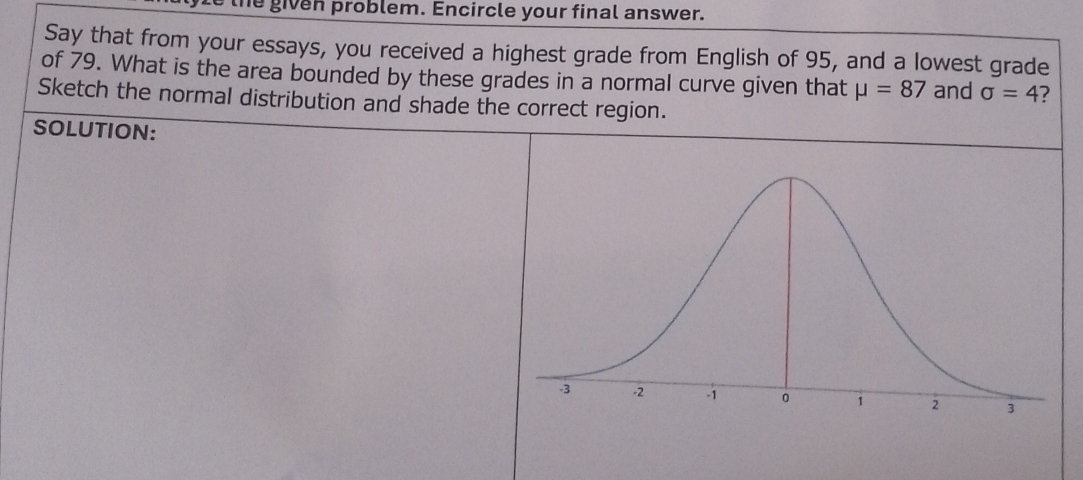 the given problem. Encircle your final answer. 
Say that from your essays, you received a highest grade from English of 95, and a lowest grade 
of 79. What is the area bounded by these grades in a normal curve given that mu =87 and sigma =4 7 
Sketch the normal distribution and shade the correct region. 
SOLUTION: