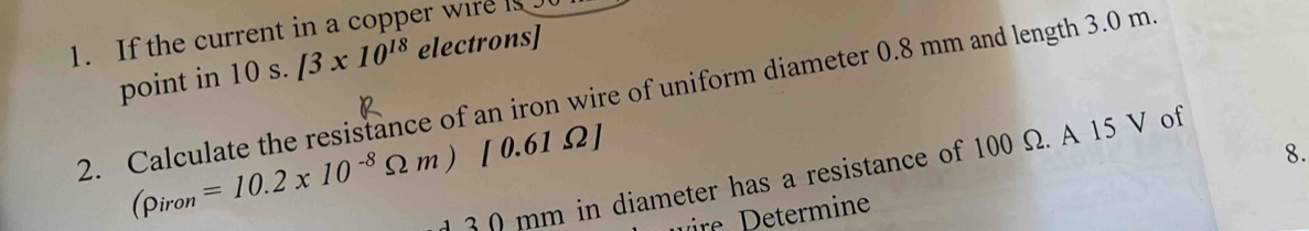 If the current in a copper wire is . 
point in 10 s. [3* 10^(18) electrons] 
2. Calculate the resistance of an iron wire of uniform diameter 0.8 mm and length 3.0 m
(rho _iron=10.2* 10^(-8)Omega m)[0.61Omega ]
8.
3 0 mm in diameter has a resistance of 100 Ω. A 15 V of 
min