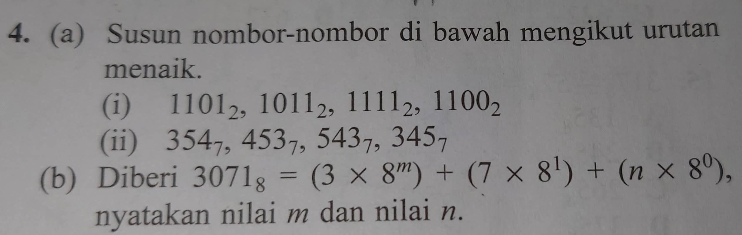 Susun nombor-nombor di bawah mengikut urutan 
menaik. 
(i) 1101_2, 1011_2, 1111_2, 1100_2
(ii) 354_7, 453_7, 543_7, 345_7
(b) Diberi 3071_8=(3* 8^m)+(7* 8^1)+(n* 8^0), 
nyatakan nilai m dan nilai n.