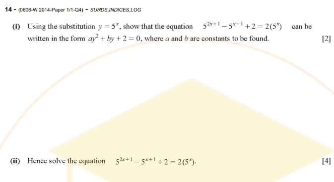 14 - (0606-W 2014-Paper 1/1-Q4) - SURDS,IND/CES,LOG 
(i) Using the substitution y=5^x , show that the equation 5^(2x+1)-5^(x+1)+2=2(5^x) can be 
written in the form ay^2+by+2=0 , where a and b are constants to be found. [2] 
(ii) Hence solve the equation 5^(2x+1)-5^(x+1)+2=2(5^x). [4]