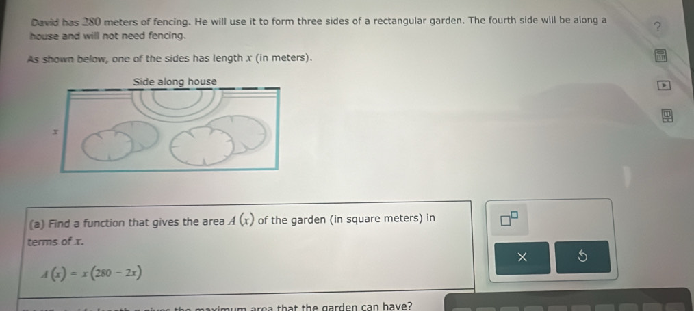 David has 280 meters of fencing. He will use it to form three sides of a rectangular garden. The fourth side will be along a ? 
house and will not need fencing. 
As shown below, one of the sides has length x (in meters). 
(a) Find a function that gives the area A(x) of the garden (in square meters) in 
terms of x. 
×
A(x)=x(280-2x)
maximum area that the garden can have?