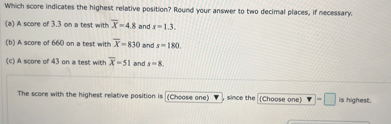 Which score indicates the highest relative position? Round your answer to two decimal places, if necessary. 
(a) A score of 3.3 on a test with overline X=4.8 and s=1.3. 
(b) A score of 660 on a test with overline X=830 and s=180. 
(c) A score of 43 on a test with overline X=51 and s=8. 
The score with the highest relative position is (Choose one) , since the (Choose one) =□ is highest.