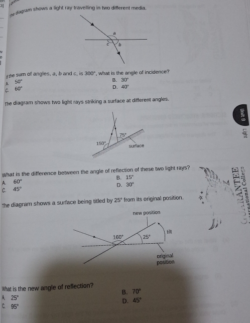 the diagram shows a light ray travelling in two different media
_
_
f the sum of angles, a, b and c, is 300° , what is the angle of incidence?
A. 50°
B. 30°
C. 60°
D. 40°
The diagram shows two light rays striking a surface at different angles.
What is the difference between the angle of reflection of these two light rays?
B. 15°
A. 60°
D. 30°
C. 45°
The diagram shows a surface being titled by 25° from its original position.
 
What is the new angle of reflection?
B. 70°
A. 25°
D. 45°
C. 95°