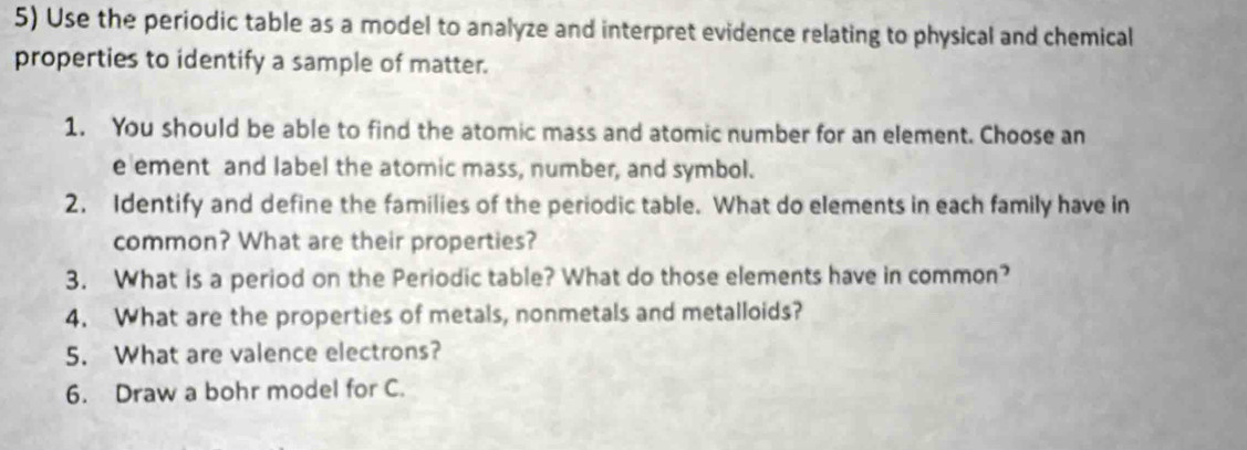 Use the periodic table as a model to analyze and interpret evidence relating to physical and chemical 
properties to identify a sample of matter. 
1. You should be able to find the atomic mass and atomic number for an element. Choose an 
e ement and label the atomic mass, number, and symbol. 
2. Identify and define the families of the periodic table. What do elements in each family have in 
common? What are their properties? 
3. What is a period on the Periodic table? What do those elements have in common? 
4. What are the properties of metals, nonmetals and metalloids? 
5. What are valence electrons? 
6. Draw a bohr model for C.