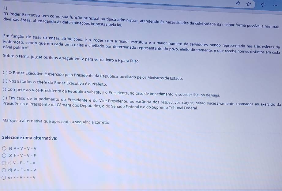 "O Poder Executivo tem como sua função principal ou típica administrar, atendendo às necessidades da coletividade da melhor forma possível e nas mais
diversas áreas, obedecendo às determinações impostas pela lei.
Em função de suas extensas atribuições, é o Poder com a maior estrutura e o maior número de servidores, sendo representado nas três esferas da
Federação, sendo que em cada uma delas é chefiado por determinado representante do povo, eleito diretamente, e que recebe nomes distintos em cada
nível político".
Sobre o tema, julgue os itens a seguir em V para verdadeiro e F para falso.
 ) O Poder Executivo é exercido pelo Presidente da República, auxiliado pelos Ministros de Estado.
 ) Nos Estados o chefe do Poder Executivo é o Prefeito.
( ) Compete ao Vice-Presidente da República substituir o Presidente, no caso de impedimento, e suceder-lhe, no de vaga.
( ) Em caso de impedimento do Presidente e do Vice-Presidente, ou vacância dos respectivos cargos, serão sucessivamente chamados ao exercício da
Presidência o Presidente da Câmara dos Deputados, o do Senado Federal e o do Supremo Tribunal Federal.
Marque a alternativa que apresenta a sequência correta:
Selecione uma alternativa:
a) V-V-V-V
b) F-V-V-F
C) V-F-F-V
d) V-F-V-V
e) F-V-F-V