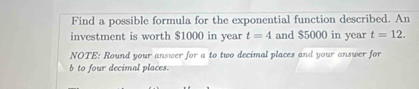 Find a possible formula for the exponential function described. An 
investment is worth $1000 in year t=4 and $5000 in year t=12. 
NOTE: Round your answer for a to two decimal places and your answer for 
b to four decimal places.