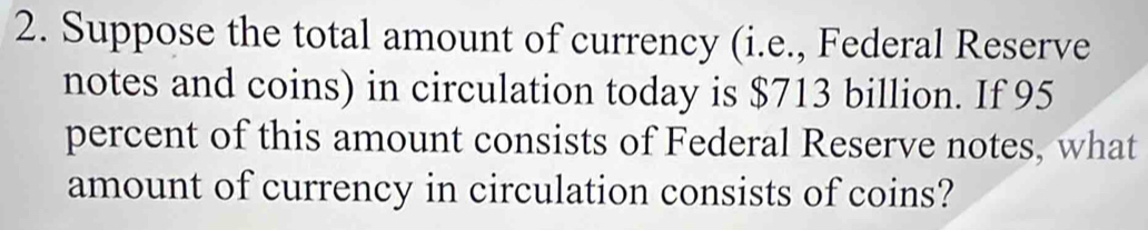 Suppose the total amount of currency (i.e., Federal Reserve 
notes and coins) in circulation today is $713 billion. If 95
percent of this amount consists of Federal Reserve notes, what 
amount of currency in circulation consists of coins?