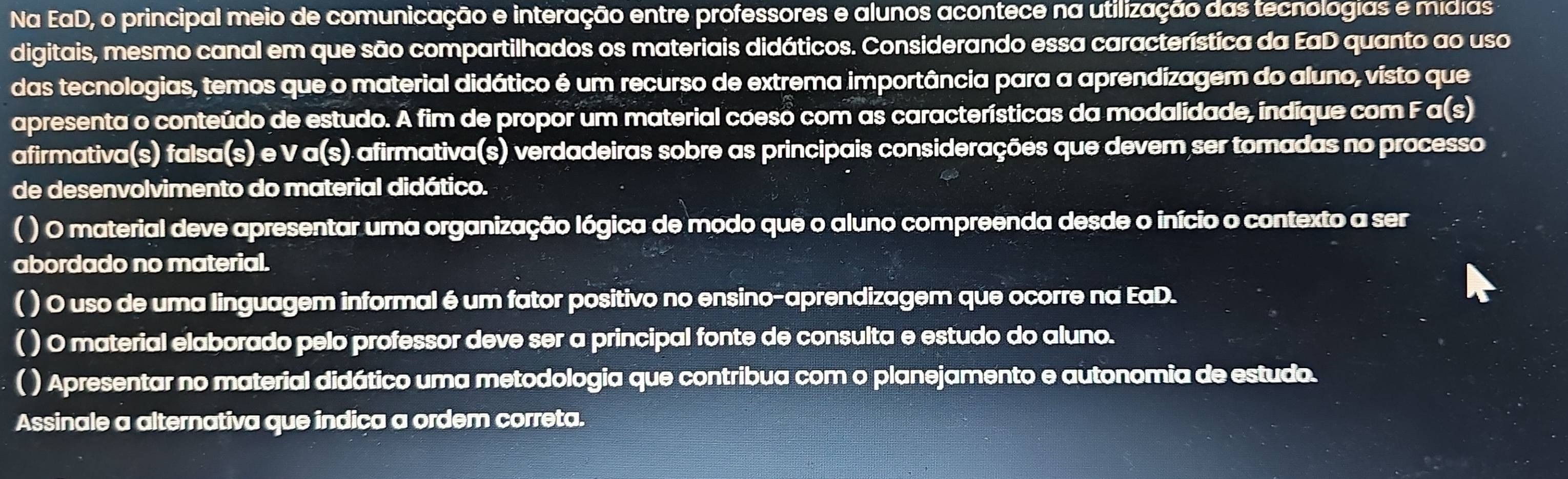 Na EaD, o principal meio de comunicação e interação entre professores e alunos acontece na utilização das tecnologias e mídias 
digitais, mesmo canal em que são compartilhados os materiais didáticos. Considerando essa característica da EaD quanto ao uso 
das tecnologias, temos que o material didático é um recurso de extrema importância para a aprendizagem do aluno, visto que 
apresenta o conteúdo de estudo. A fim de propor um material coeso com as características da modalidade, indique com F a(s) 
afirmativa(s) falsa(s) e V a(s) afirmativa(s) verdadeiras sobre as principais considerações que devem ser tomadas no processo 
de desenvolvimento do material didático. 
( ) O material deve apresentar uma organização lógica de modo que o aluno compreenda desde o início o contexto a ser 
abordado no material. 
( ) O uso de uma linguagem informal é um fator positivo no ensino-aprendizagem que ocorre na EaD. 
( ) 0 material elaborado pelo professor deve ser a principal fonte de consulta e estudo do aluno. 
( ) Apresentar no material didático uma metodologia que contribua com o planejamento e autonomia de estudo. 
Assinale a alternativa que indica a ordem correta.