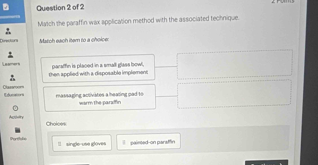 poms 
Question 2 of 2 
ments 
Match the paraffin wax application method with the associated technique. 
Directors Match each item to a choice: 
Learers 
paraffin is placed in a small glass bowl, 
then applied with a disposable implement 
Classroom 
Educators massaging activates a heating pad to 
warm the paraffin 
Activity 
Choices: 
Portfolio 
: single-use gloves painted-on paraffin