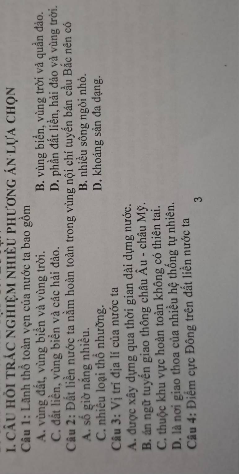 cầu hỏi trắc nghiệm nhiều phương án lựa chọn
Câu 1: Lãnh thổ toàn vẹn của nước ta bao gồm
A. vùng đất, vùng biển và vùng trời. B. vùng biển, vùng trời và quần đảo.
C. đất liền, vùng biển và các hải đảo. D. phần đất liền, hải đảo và vùng trời.
Câu 2: Đất liền nước ta nằm hoàn toàn trong vùng nội chí tuyến bán cầu Bắc nên có
A. số giờ nắng nhiều. B. nhiều sông ngòi nhỏ.
C. nhiều loại thổ nhưỡng. D. khoáng sản đa dạng.
Câu 3: Vị trí địa lí của nước ta
A. được xây dựng qua thời gian dài dựng nước.
B. án ngữ tuyến giao thông châu Âu - châu Mỹ.
C. thuộc khu vực hoàn toàn không có thiên tai.
D. là nơi giao thoa của nhiều hệ thống tự nhiên.
Câu 4: Điểm cực Đông trên đất liền nước ta
3