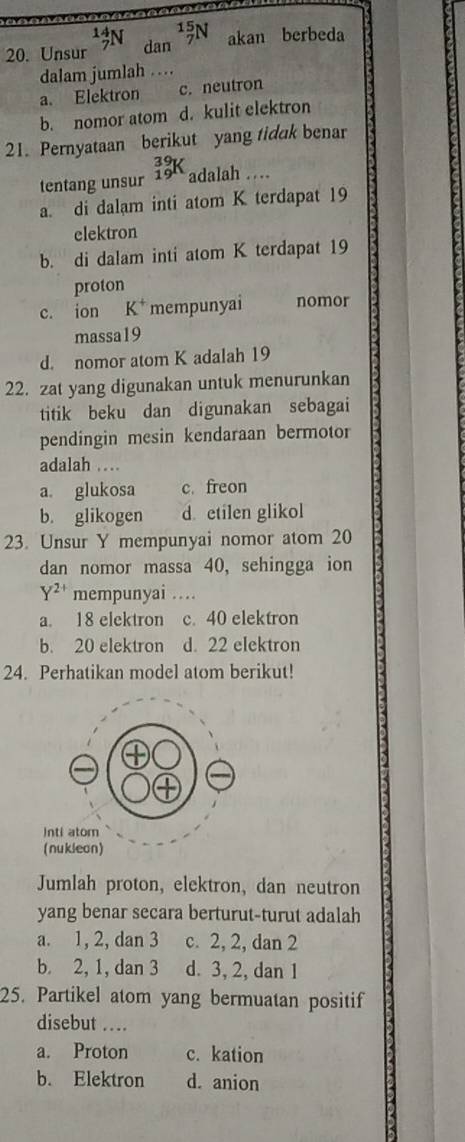 Unsur _7^((14)N dan _7^(15)N akan berbeda
dalam jumlah . .
a. Elektron c. neutron
b. nomor atom d. kulit elektron
21. Pernyataan berikut yang tidak benar
tentang unsur _(19)^(39)K a da lah
a. di dalam inti atom K terdapat 19
elektron
b. di dalam inti atom K terdapat 19
proton
c. ion K^+) mempunyai nomor
massa19
d. nomor atom K adalah 19
22. zat yang digunakan untuk menurunkan
titik beku dan digunakan sebagai
pendingin mesin kendaraan bermotor
adalah
a. glukosa c. freon
b. glikogen d. etilen glikol
23. Unsur Y mempunyai nomor atom 20
dan nomor massa 40, sehingga ion
Y^(2+) mempunyai …
a. 18 elektron c. 40 elektron
b. 20 elektron d. 22 elektron
24. Perhatikan model atom berikut!
Jumlah proton, elektron, dan neutron
yang benar secara berturut-turut adalah
a. 1, 2, dan 3 c. 2, 2, dan 2
b. 2, 1, dan 3 d. 3, 2, dan 1
25. Partikel atom yang bermuatan positif
disebut ...
a. Proton c. kation
b. Elektron d. anion