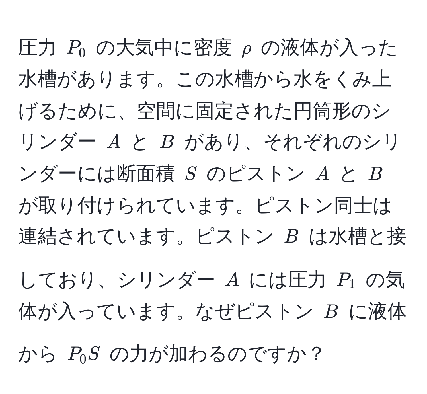 圧力 ( P_0 ) の大気中に密度 ( rho ) の液体が入った水槽があります。この水槽から水をくみ上げるために、空間に固定された円筒形のシリンダー ( A ) と ( B ) があり、それぞれのシリンダーには断面積 ( S ) のピストン ( A ) と ( B ) が取り付けられています。ピストン同士は連結されています。ピストン ( B ) は水槽と接しており、シリンダー ( A ) には圧力 ( P_1 ) の気体が入っています。なぜピストン ( B ) に液体から ( P_0 S ) の力が加わるのですか？