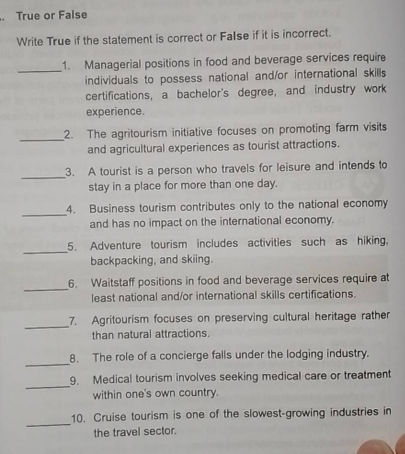 True or False 
Write True if the statement is correct or False if it is incorrect. 
_ 
1. Managerial positions in food and beverage services require 
individuals to possess national and/or international skills 
certifications, a bachelor's degree, and industry work 
experience. 
_ 
2. The agritourism initiative focuses on promoting farm visits 
and agricultural experiences as tourist attractions. 
_ 
3. A tourist is a person who travels for leisure and intends to 
stay in a place for more than one day. 
_ 
4. Business tourism contributes only to the national economy 
and has no impact on the international economy. 
_ 
5. Adventure tourism includes activities such as hiking, 
backpacking, and skiing. 
_ 
6. Waitstaff positions in food and beverage services require at 
least national and/or international skills certifications. 
_ 
7. Agritourism focuses on preserving cultural heritage rather 
than natural attractions. 
_ 
8. The role of a concierge falls under the lodging industry. 
_ 
9. Medical tourism involves seeking medical care or treatment 
within one's own country. 
_ 
10. Cruise tourism is one of the slowest-growing industries in 
the travel sector.