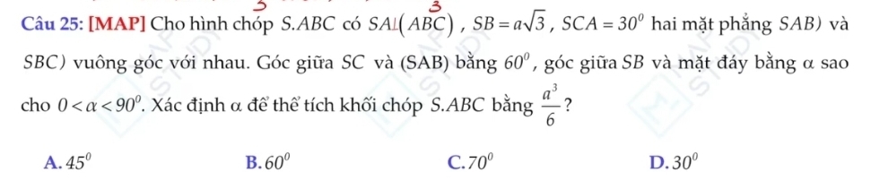 [MAP] Cho hình chóp S. ABC có SA⊥ (ABC), SB=asqrt(3), SCA=30^0 hai mặt phẳng SAB) và
SBC) vuông góc với nhau. Góc giữa SC và (SAB) bằng 60° , góc giữa SB và mặt đáy bằng α sao
cho 0 <90° 7. Xác định α để thể tích khối chóp S. ABC bằng  a^3/6  ?
A. 45° B. 60° C. 70° D. 30°