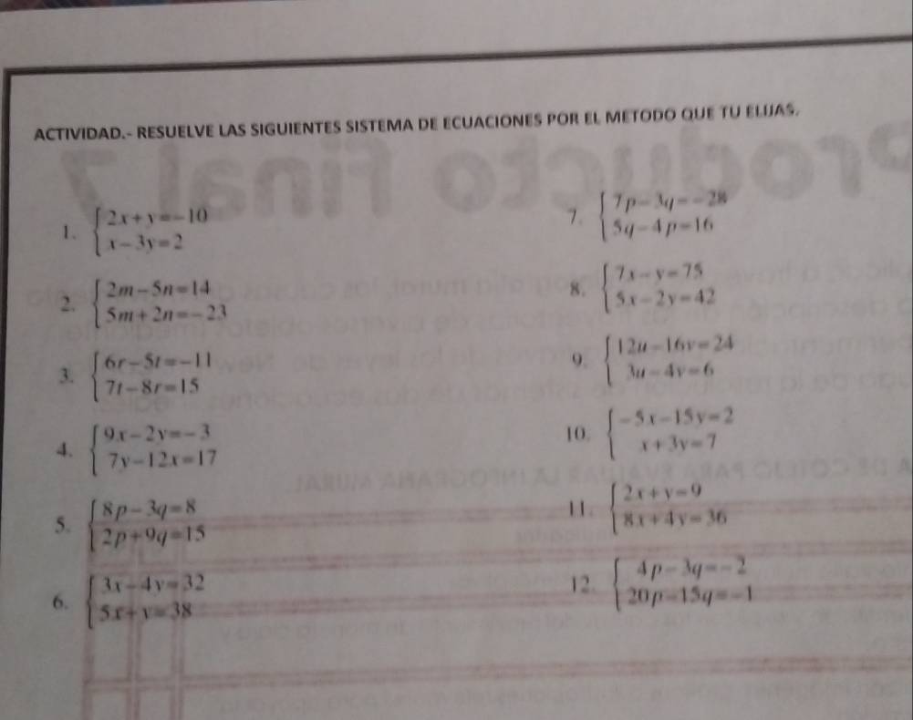 ACTIVIDAD.- RESUELVE LAS SIGUIENTES SISTEMA DE ECUACIONES POR EL METODO QUE TU ELUAS. 
1. beginarrayl 2x+y=-10 x-3y=2endarray.
7. beginarrayl 7p-3q=-28 5q-4p=16endarray.
2. beginarrayl 2m-5n=14 5m+2n=-23endarray.
8. beginarrayl 7x-y=75 5x-2y=42endarray.
3. beginarrayl 6r-5t=-11 7t-8r=15endarray.
9. beginarrayl 12u-16v=24 3u-4v=6endarray.
4. beginarrayl 9x-2y=-3 7y-12x=17endarray.
10. beginarrayl -5x-15y=2 x+3y=7endarray.
5. beginarrayl 8p-3q=8 2p+9q=15endarray.
11. beginarrayl 2x+y=9 8x+4y=36endarray.
6. beginarrayl 3x-4y=32 5x+y=38endarray.
12. beginarrayl 4p-3q=-2 20p-15q=-1endarray.