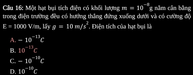 Một hạt bụi tích điện có khối lượng m=10^(-8)g nằm cân bằng
trong điện trường đều có hướng thẳng đứng xuống dưới và có cường độ
E=1000V/m 1, lấy g=10m/s^2. Điện tích của hạt bụi là
A. -10^(-13)C
B. 10^(-13)C
C. -10^(-10)C
D. 10^(-10)C