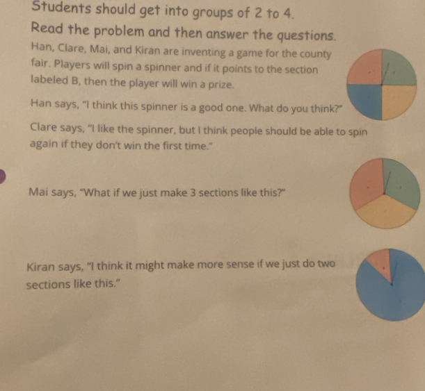 Students should get into groups of 2 to 4. 
Read the problem and then answer the questions. 
Han, Clare, Mai, and Kiran are inventing a game for the county 
fair. Players will spin a spinner and if it points to the section 
labeled B, then the player will win a prize. 
Han says, “I think this spinner is a good one. What do you think?" 
Clare says, "I like the spinner, but I think people should be able to spin 
again if they don’t win the first time.” 
Mai says, “What if we just make 3 sections like this?” 
Kiran says, “I think it might make more sense if we just do two 
sections like this."