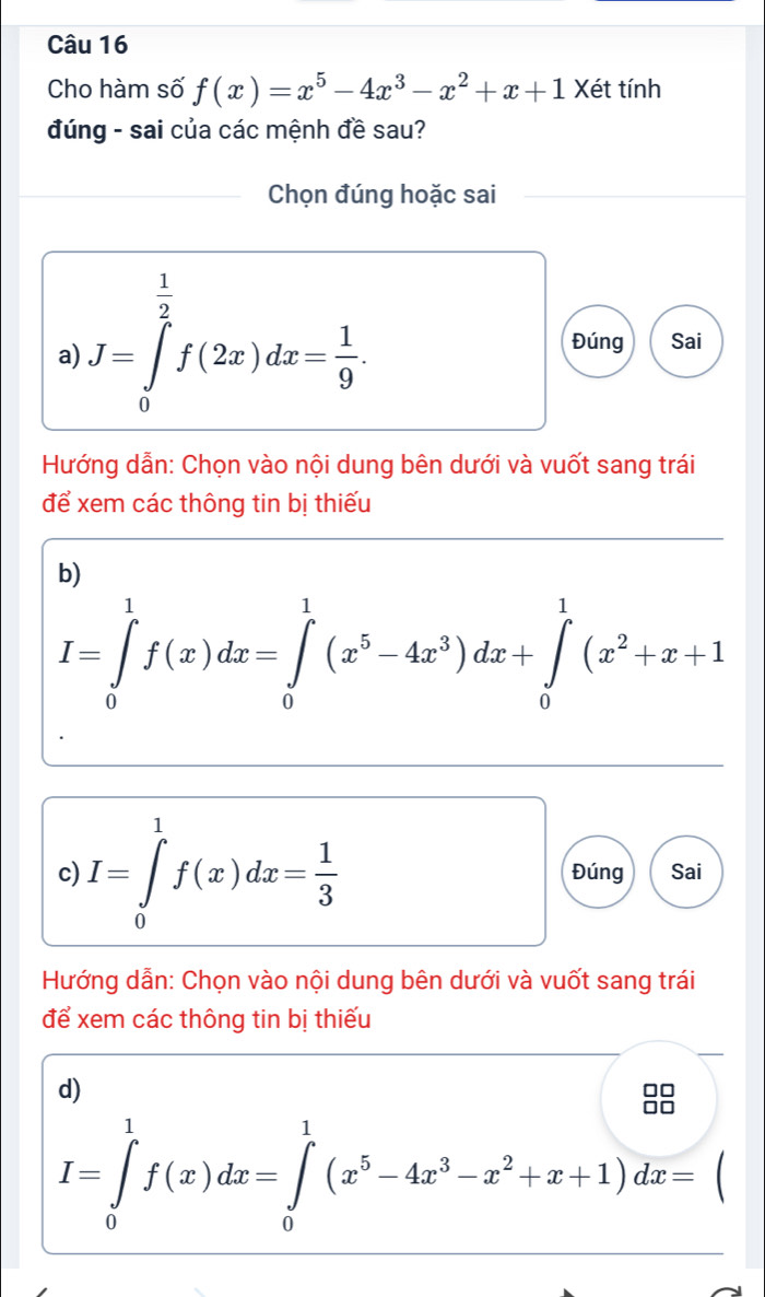 Cho hàm số f(x)=x^5-4x^3-x^2+x+1 Xét tính 
đúng - sai của các mệnh đề sau? 
Chọn đúng hoặc sai 
a) J=∈tlimits _0^((frac 1)2)f(2x)dx= 1/9 . 
Đúng Sai 
Hướng dẫn: Chọn vào nội dung bên dưới và vuốt sang trái 
để xem các thông tin bị thiếu 
b)
I=∈tlimits _0^(1f(x)dx=∈tlimits _0^1(x^5)-4x^3)dx+∈tlimits _0^(1(x^2)+x+1
c) I=∈tlimits _0^(1f(x)dx=frac 1)3 Đúng Sai 
Hướng dẫn: Chọn vào nội dung bên dưới và vuốt sang trái 
để xem các thông tin bị thiếu 
d) 
99
I=∈tlimits _0^(1f(x)dx=∈tlimits _0^1(x^5)-4x^3-x^2+x+1)dx=