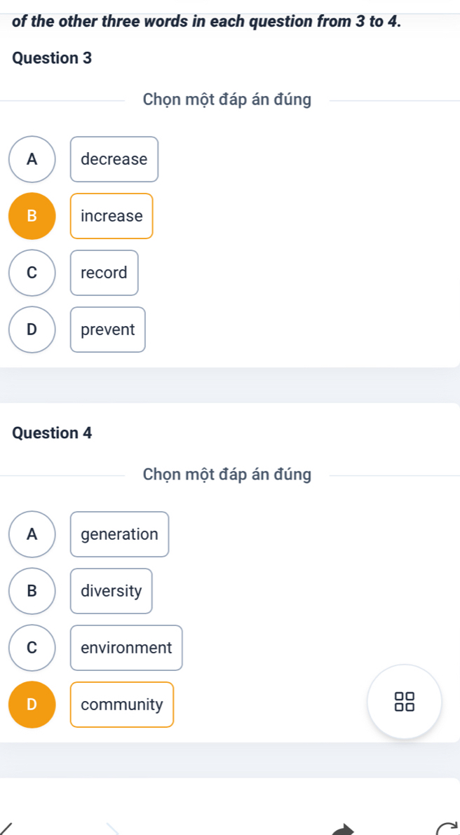 of the other three words in each question from 3 to 4.
Question 3
Chọn một đáp án đúng
A decrease
B increase
C record
D prevent
Question 4
Chọn một đáp án đúng
A generation
B diversity
C environment
D community