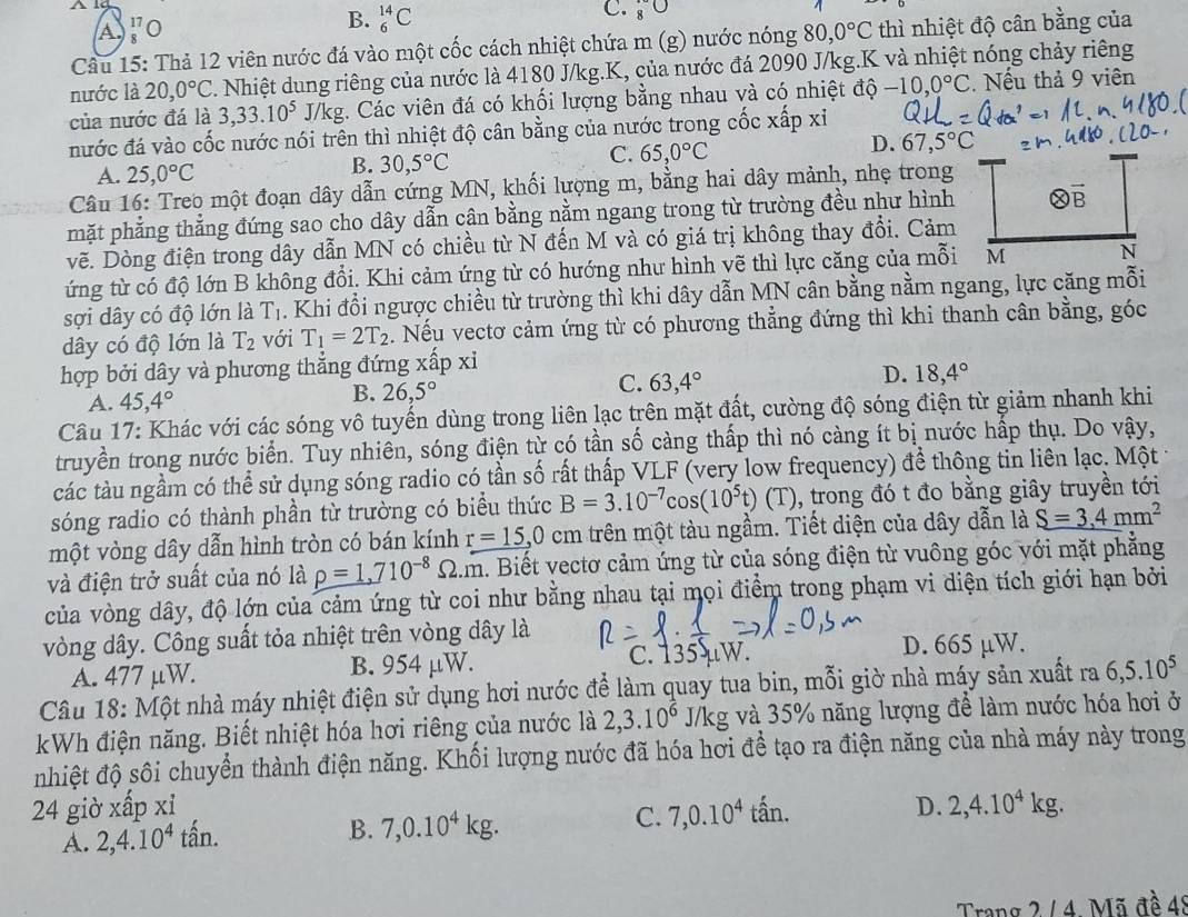 A beginarrayr 17 -endarray 0
B. _6^((14)C
C. 8^circ)
Câu 15: Thả 12 viên nước đá vào một cốc cách nhiệt chứa m (g) nước nóng 80,0°C thì nhiệt độ cân bằng của
nước là 20,0°C 1. Nhiệt dung riêng của nước là 4180 J/kg.K, của nước đá 2090 J/kg.K và nhiệt nóng chảy riêng
của nước đá là 3,33.10^5J/kg;. Các viên đá có khối lượng bằng nhau và có nhiệt độ -10,0°C. Nếu thả 9 viên
nước đá vào cốc nước nói trên thì nhiệt độ cân bằng của nước trong cốc xấp xỉ
A. 25,0°C
B. 30,5°C
C. 65,0°C
D. 67,5°C
Câu 16: Treo một đoạn dây dẫn cứng MN, khối lượng m, bằng hai dây mảnh, nhẹ trong
mặt phẳng thẳng đứng sao cho dây dẫn cân bằng nằm ngang trong từ trường đều như hình otimes overline B
vẽ. Dòng điện trong dây dẫn MN có chiều từ N đến M và có giá trị không thay đổi. Cảm
ứng từ có độ lớn B không đổi. Khi cảm ứng từ có hướng như hình vẽ thì lực căng của mỗi M N
sợi dây có độ lớn là T_1. Khi đổi ngược chiều từ trường thì khi dây dẫn MN cân bằng nằm ngang, lực căng mỗi
dây có độ lớn là T_2 với T_1=2T_2. Nếu vectơ cảm ứng từ có phương thẳng đứng thì khi thanh cân bằng, góc
hợp bởi dây và phương thẳng đứng xwidehat aF x
C. 63,4°
D. 18,4°
A. 45,4°
B. 26,5°
Câu 17: Khác với các sóng vô tuyến dùng trong liên lạc trên mặt đất, cường độ sóng điện từ giảm nhanh khi
truyền trong nước biển. Tuy nhiên, sóng điện từ có tần số càng thấp thì nó càng ít bị nước hấp thụ. Do vậy,
các tàu ngầm có thể sử dụng sóng radio có tần số rất thấp VLF (very low frequency) để thông tin liên lạc. Một
sóng radio có thành phần từ trường có biểu thức B=3.10^(-7)cos (10^5t)(T) , trong đó t đo bằng giây truyền tới
một vòng dây dẫn hình tròn có bán kính r=15,0 cm trên một tàu ngầm. Tiết diện của dây dẫn là S=3,4mm^2
và điện trở suất của nó là rho =1,710^(-8)Omega .m. Biết vectơ cảm ứng từ của sóng điện từ vuông góc với mặt phẳng
của vòng dây, độ lớn của cảm ứng từ coi như bằng nhau tại mọi điểm trong phạm vi diện tích giới hạn bởi
vòng dây. Công suất tỏa nhiệt trên vòng dây là
A. 477 μW. B. 954 μW. c. 135 μW. D. 665 µW.
Câu 18: Một nhà máy nhiệt điện sử dụng hơi nước để làm quay tua bin, mỗi giờ nhà máy sản xuất ra 6,5.10^5
kWh điện năng. Biết nhiệt hóa hơi riêng của nước là 2,3.10^6J/kg và 35% năng lượng để làm nước hóa hơi ở
nhiệt độ sối chuyển thành điện năng. Khối lượng nước đã hóa hơi để tạo ra điện năng của nhà máy này trong
24 giờ xấp X
C. 7,0.10^4
A. 2,4.10^4tan. tấn.
D. 2,4.10^4kg.
B. 7,0.10^4kg.
Trang 2 / 4 Mã đề 4º