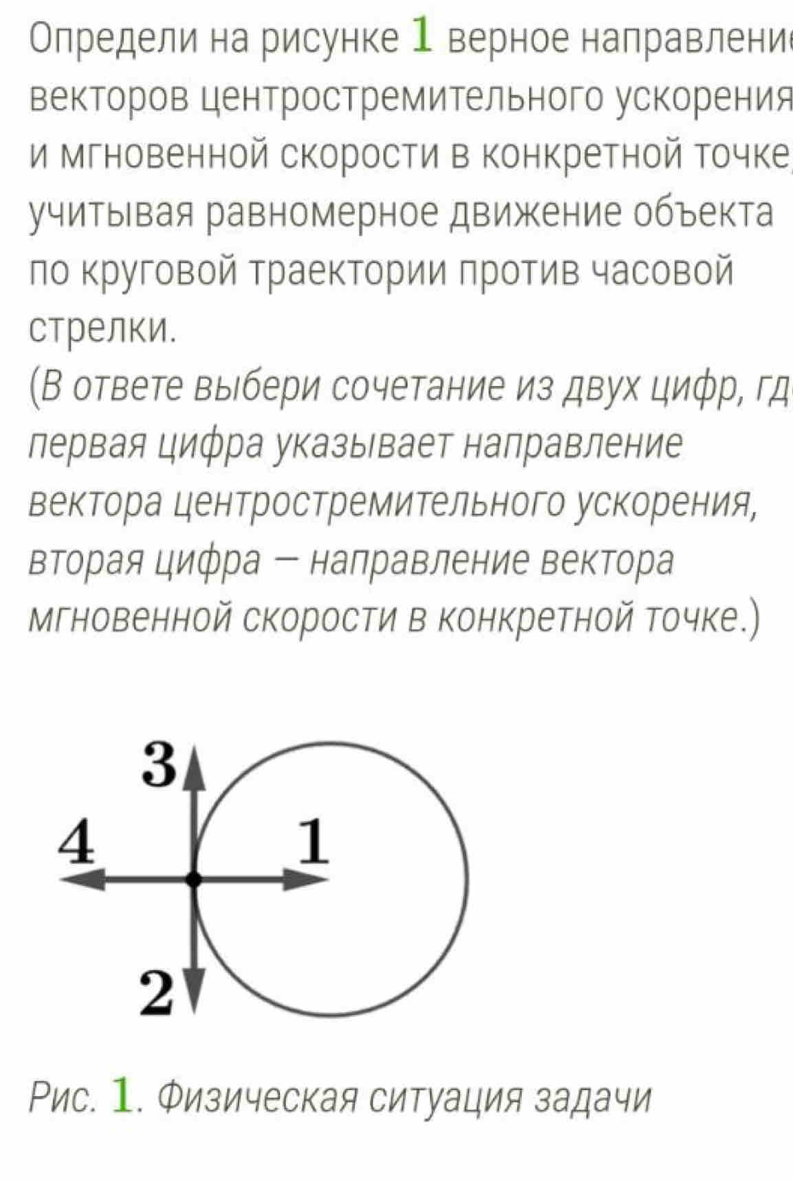 Определи на рисунке 1 верное направлени 
векторов центростремительного ускорения 
и мгновенной скорости в конкретной точке 
учитывая равномерное движение объекта 
по Κруговой траектории πротив часовой 
стрелки. 
(В ответе выбери сочетание из двух циφр, гд 
лервая цифра указывает налравление 
вектора центростремительного ускорения, 
вторая цифра ー налравление вектора 
Мгновенной скорости в конкретной точке.) 
Рис. 1. Физическая ситуация задачи