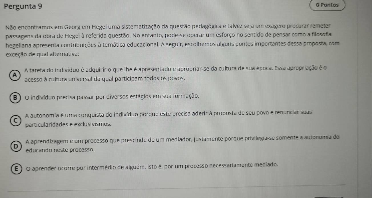 Pergunta 9 0 Pontos
Não encontramos em Georg em Hegel uma sistematização da questão pedagógica e talvez seja um exagero procurar remeter
passagens da obra de Hegel à referida questão. No entanto, pode-se operar um esforço no sentido de pensar como a filosofia
hegeliana apresenta contribuições à temática educacional. A seguir, escolhemos alguns pontos importantes dessa proposta, com
exceção de qual alternativa:
A tarefa do indivíduo é adquirir o que lhe é apresentado e apropriar-se da cultura de sua época. Essa apropriação é o
A
acesso à cultura universal da qual participam todos os povos.
B ) O indivíduo precisa passar por diversos estágios em sua formação.
A autonomia é uma conquista do indivíduo porque este precisa aderir à proposta de seu povo e renunciar suas
C
particularidades e exclusivismos.
A aprendizagem é um processo que prescinde de um mediador, justamente porque privilegia-se somente a autonomia do
D
educando neste processo.
E ) O aprender ocorre por intermédio de alguém, isto é, por um processo necessariamente mediado.