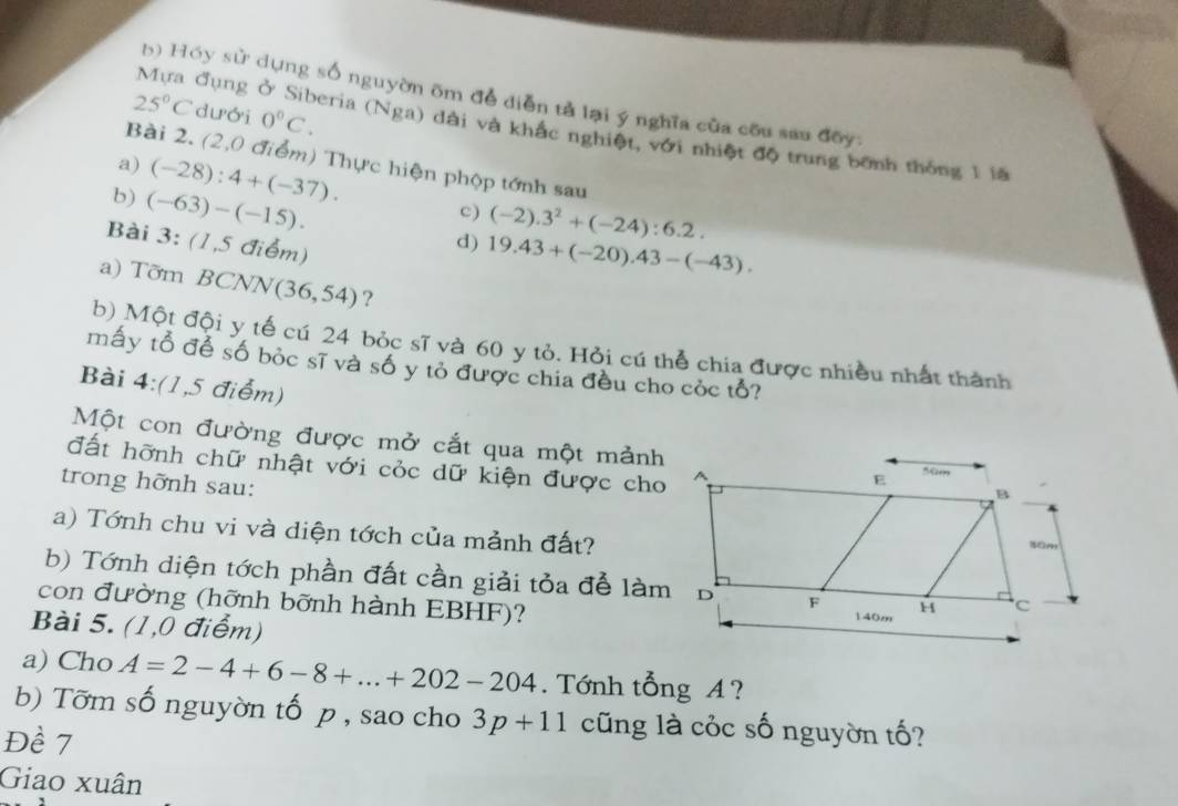 Hóy sử dụng số nguyờn ôm để diễn tả lại ý nghĩa của cou sau đõy:
25°C dưới 0°C. 
Mựa đụng ở Siberia (Nga) dài và khắc nghiệt, với nhiệt độ trung bành thống 1 lệ 
Bài 2. (2,0 điểm) Thực hiện phộp tớnh sau 
a) (-28):4+(-37). c) (-2).3^2+(-24):6.2. 
b) (-63)-(-15). d) 19.43+(-20).43-(-43). 
Bài 3: (1,5 điểm) 
a) Tỡm BCNN (36,54) ? 
b) Một đội y tế cú 24 bỏc sĩ và 60 y tỏ. Hỏi cú thể chia được nhiều nhất thành 
mấy tổ để số bỏc sĩ và số y tỏ được chia đều cho cỏc tổ? 
Bài 4:(1,5 điểm) 
Một con đường được mở cắt qua một mảnh 
đất hỡnh chữ nhật với cỏc dữ kiện được cho 
trong hỡnh sau: 
a) Tớnh chu vi và diện tớch của mảnh đất? 
b) Tớnh diện tớch phần đất cần giải tỏa đễ làm 
con đường (hỡnh bỡnh hành EBHF)? 
Bài 5. (1,0 điểm) 
a) Cho A=2-4+6-8+...+202-204. Tớnh tổng A ? 
b) Tõm số nguyờn tố p , sao cho 3p+11 cũng là cỏc số nguyờn tố? 
Đề 7
Giao xuân