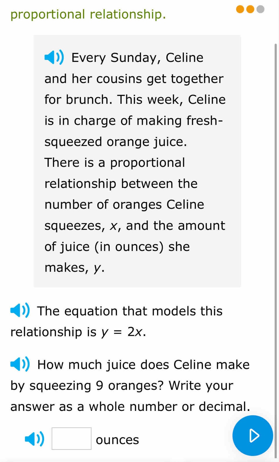 proportional relationship. 
Every Sunday, Celine 
and her cousins get together 
for brunch. This week, Celine 
is in charge of making fresh- 
squeezed orange juice. 
There is a proportional 
relationship between the 
number of oranges Celine 
squeezes, x, and the amount 
of juice (in ounces) she 
makes, y. 
The equation that models this 
relationship is y=2x. 
How much juice does Celine make 
by squeezing 9 oranges? Write your 
answer as a whole number or decimal. 
) □ ounces