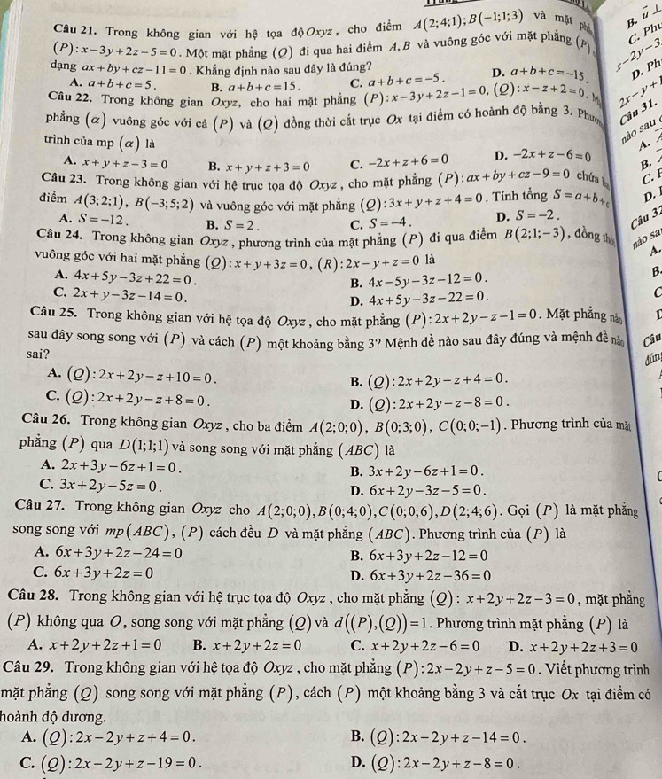 hat u L
Câu 21. Trong không gian với hệ tọa độOxyz, cho điểm A(2;4;1);B(-1;1;3) và mặt phò B.
C. Phú
(P): x-3y+2z-5=0. Một mặt phẳng (Q) đi qua hai điểm A, B và vuông gốc với mặt phẳng (P), x-2y-3
dạng ax+by+cz-11=0. Khẳng định nào sau đây là đúng?
A. a+b+c=5. B. a+b+c=15. C. a+b+c=-5. D. a+b+c=-15 D. Ph
Câu 22. Trong không gian Oxyz, cho hai mặt phẳng (P) :x-3y+2z-1=0,(Q) ):x-z+2=0. M 2r-y+1
phẳng (α) vuông góc với cả (P) và (Q) đồng thời cắt trục Ox tại điểm có hoành độ bằng 3. Phưo Câu 31.
trình của mp (α) là
são sau
A.
A. x+y+z-3=0 B. x+y+z+3=0 C. -2x+z+6=0 D. -2x+z-6=0
B. 
Câu 23. Trong không gian với hệ trục tọa độ Oxyz , cho mặt phẳng (P): ax+by+cz-9=0 chứa C. I
D. 
điểm A(3;2;1),B(-3;5;2) và vuông góc với mặt phẳng (Q):3x+y+z+4=0. Tính tổng S=a+b+
A. S=-12. B. S=2. C. S=-4. D. S=-2.
Câu 32
Câu 24. Trong không gian Oxyz , phương trình của mặt phẳng (P) đi qua điểm B(2;1;-3) , đồng th não sa
A.
vuông góc với hai mặt phẳng (Q):x+y+3z=0 , (R): 2x-y+z=0 là B
A. 4x+5y-3z+22=0.
B. 4x-5y-3z-12=0.
C. 2x+y-3z-14=0.
D. 4x+5y-3z-22=0. C
Câu 25. Trong không gian với hệ tọa độ Oxyz , cho mặt phẳng (P): 2x+2y-z-1=0. Mặt phẳng nà 1
sau đây song song với (P) và cách (P) một khoảng bằng 3? Mệnh đề nào sau đây đúng và mệnh đề nà Câu
sai?
dún
A. (Q):2x+2y-z+10=0.
B. (Q):2x+2y-z+4=0.
C. (Q):2x+2y-z+8=0.
D. (Q):2x+2y-z-8=0.
Câu 26. Trong không gian Oxyz , cho ba điểm A(2;0;0),B(0;3;0),C(0;0;-1). Phương trình của mặt
phẳng (P) qua D(1;1;1) và song song với mặt phẳng (ABC) là
A. 2x+3y-6z+1=0.
B. 3x+2y-6z+1=0.
C. 3x+2y-5z=0.
D. 6x+2y-3z-5=0.
Câu 27. Trong không gian Oxyz cho A(2;0;0),B(0;4;0),C(0;0;6),D(2;4;6). Gọi (P) là mặt phẳng
song song với mp(ABC), (P) cách đều D và mặt phẳng (ABC). Phương trình của (P) là
A. 6x+3y+2z-24=0 B. 6x+3y+2z-12=0
C. 6x+3y+2z=0 D. 6x+3y+2z-36=0
Câu 28. Trong không gian với hệ trục tọa độ Oxyz , cho mặt phẳng (Q): x+2y+2z-3=0 , mặt phẳng
(P) không qua O, song song với mặt phẳng (Q) và d((P),(Q))=1. Phương trình mặt phẳng (P) là
A. x+2y+2z+1=0 B. x+2y+2z=0 C. x+2y+2z-6=0 D. x+2y+2z+3=0
Câu 29. Trong không gian với hệ tọa độ Oxyz , cho mặt phẳng (P) : 2x-2y+z-5=0. Viết phương trình
mặt phẳng (Q) song song với mặt phẳng (P), cách (P) một khoảng bằng 3 và cắt trục Ox tại điểm có
đoành độ dương.
A. (Q):2x-2y+z+4=0. B. (Q):2x-2y+z-14=0.
C. (Q):2x-2y+z-19=0. D. (Q):2x-2y+z-8=0.