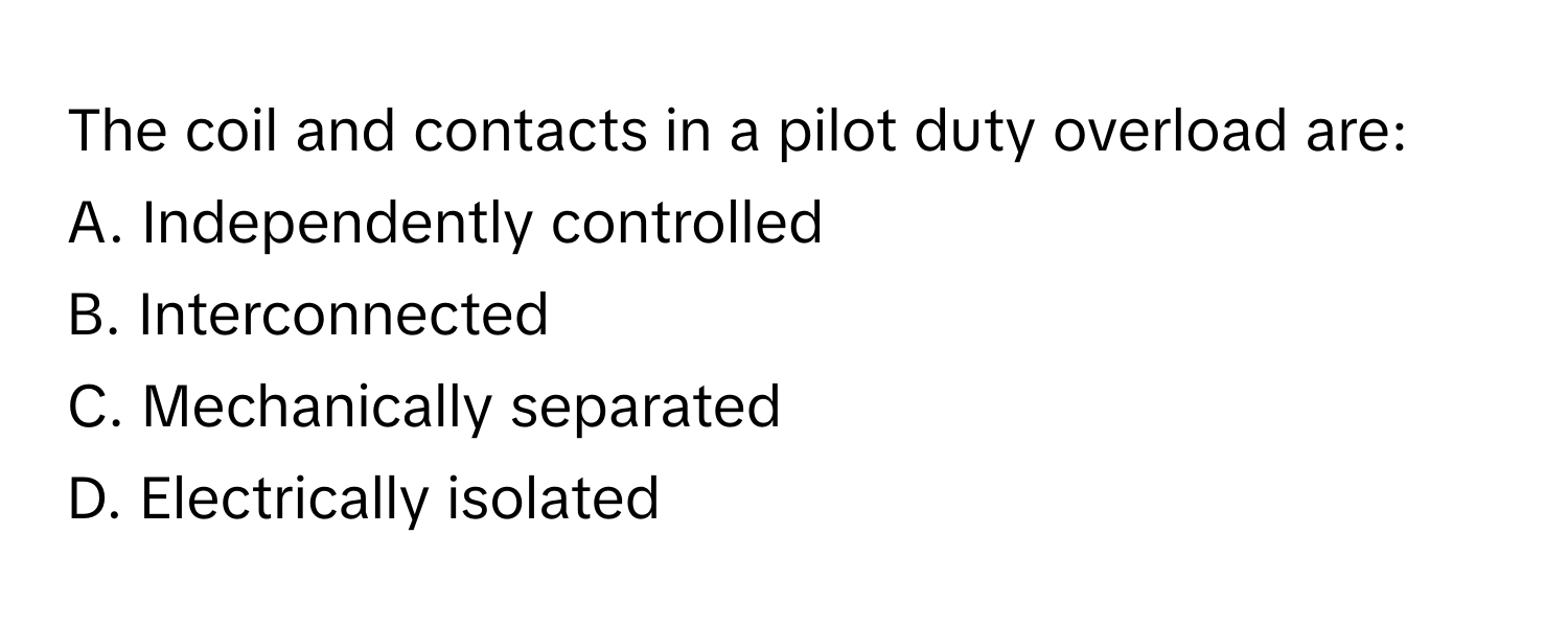 The coil and contacts in a pilot duty overload are:

A. Independently controlled
B. Interconnected
C. Mechanically separated
D. Electrically isolated