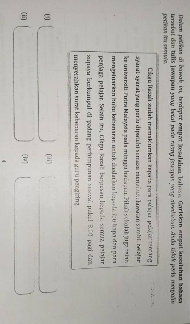 Dalam pėtikan di bawah ini, terdapat empat kesalahan bahasa. Gariskan empat kesalahan bahasa 
tersebut dan tulis jawapan yang betul pada ruang jawapan yang disediakan. Anda tidak perlu menyalin 
petikan itu semula. 
Cikgu Razali sudah memaklumkan kepada para pelajar-pelajar tentang 
syarat-syarat yang perlu dipatuhi semasa mengikuti lawatan sambil belajar 
ke universiti Putra Malaysia pada minggu hadapan. Pihak sekolah juga telah 
mengeluarkan buku kebenaran untuk diedarkan kepada ibu bapa dan para 
penjaga pelajar. Selain itu, Cikgu Razali berpesan kepada semua pelajar 
supaya berkumpul di padang perhimpunan seawal pukul 8.00 pagi dan 
menyerahkan surat kebenaran kepada guru pengiring. 
(i). (iii) 

(ii) (iv) 
4