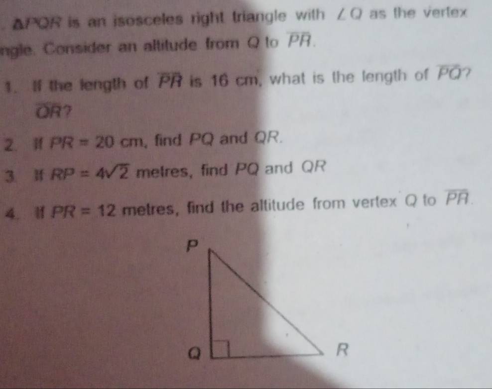 △ PQR is an isosceles right triangle with ∠Q as the vertex 
ngle. Consider an altitude from Q to overline PR. 
1. If the length of overline PR is 16 cm, what is the length of overline PQ 7
overline OR 7 
2. If PR=20cm , find PQ and QR. 
3 If RP=4sqrt(2) metres, find PQ and QR
4. 11 PR=12r netr as , find the altitude from vertex Q to overline PR.