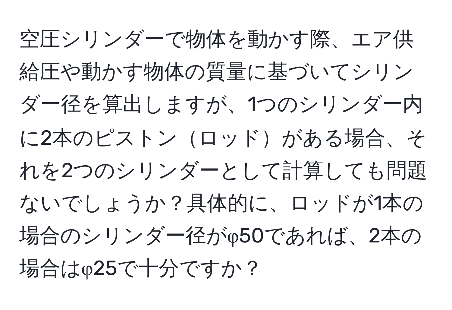 空圧シリンダーで物体を動かす際、エア供給圧や動かす物体の質量に基づいてシリンダー径を算出しますが、1つのシリンダー内に2本のピストンロッドがある場合、それを2つのシリンダーとして計算しても問題ないでしょうか？具体的に、ロッドが1本の場合のシリンダー径がφ50であれば、2本の場合はφ25で十分ですか？
