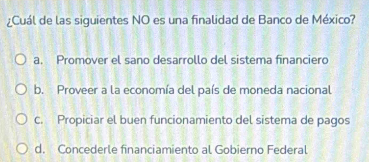 ¿Cuál de las siguientes NO es una finalidad de Banco de México?
a. Promover el sano desarrollo del sistema financiero
b. Proveer a la economía del país de moneda nacional
c. Propiciar el buen funcionamiento del sistema de pagos
d. Concederle financiamiento al Gobierno Federal